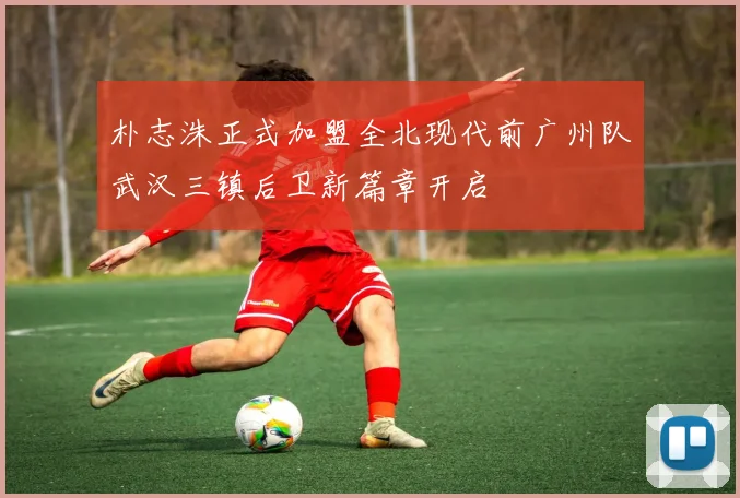 朴志洙正式加盟全北现代前广州队武汉三镇后卫新篇章开启